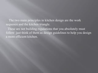 The two main principles in kitchen design are the work
sequence and the kitchen triangle.
These are not building regulations that you absolutely must
follow just think of them as design guidelines to help you design
a more efficient kitchen.
 