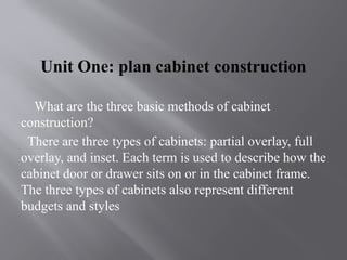 Unit One: plan cabinet construction
What are the three basic methods of cabinet
construction?
There are three types of cabinets: partial overlay, full
overlay, and inset. Each term is used to describe how the
cabinet door or drawer sits on or in the cabinet frame.
The three types of cabinets also represent different
budgets and styles
 