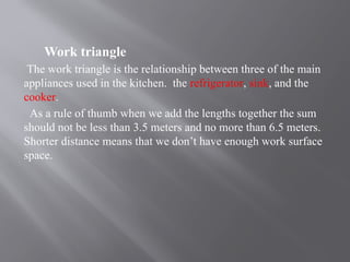 Work triangle
The work triangle is the relationship between three of the main
appliances used in the kitchen. the refrigerator, sink, and the
cooker.
As a rule of thumb when we add the lengths together the sum
should not be less than 3.5 meters and no more than 6.5 meters.
Shorter distance means that we don’t have enough work surface
space.
 