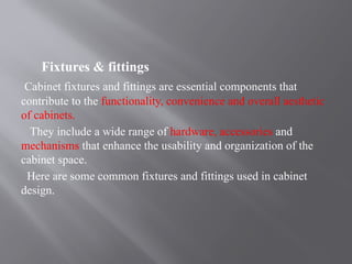 Fixtures & fittings
Cabinet fixtures and fittings are essential components that
contribute to the functionality, convenience and overall aesthetic
of cabinets.
They include a wide range of hardware, accessories and
mechanisms that enhance the usability and organization of the
cabinet space.
Here are some common fixtures and fittings used in cabinet
design.
 