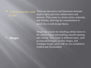  Cabinet Handles and
Knobs
 Hinges
These are decorative and functional elements
used to open and close cabinet doors and
drawers. They come in various styles, materials,
and finishes, allowing for customization to
match the overall design theme.
Hinges are crucial for attaching cabinet doors to
the cabinet frame and enabling smooth opening
and closing. They come in different types, such
as concealed hinges, overlay hinges, and
European hinges, each with its own installation
method and functionality
 