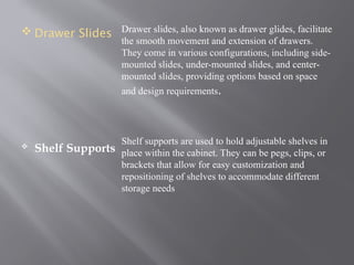  Drawer Slides
 Shelf Supports
Drawer slides, also known as drawer glides, facilitate
the smooth movement and extension of drawers.
They come in various configurations, including side-
mounted slides, under-mounted slides, and center-
mounted slides, providing options based on space
and design requirements.
Shelf supports are used to hold adjustable shelves in
place within the cabinet. They can be pegs, clips, or
brackets that allow for easy customization and
repositioning of shelves to accommodate different
storage needs
 