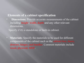 Elements of a cabinet specification
 Dimensions: Provide accurate measurements of the cabinet
including height, width, depth and any other relevant
dimensions.
Specify if it's a standalone or built-in cabinet.
 Materials: Specify the materials to be used for different
components of the cabinet such as the cabinet box, doors,
drawers, hinges, and handles. Common materials include
wood, plywood, MDF.
 