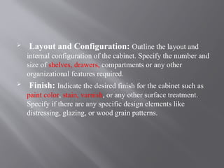  Layout and Configuration: Outline the layout and
internal configuration of the cabinet. Specify the number and
size of shelves, drawers, compartments or any other
organizational features required.
 Finish: Indicate the desired finish for the cabinet such as
paint color, stain, varnish, or any other surface treatment.
Specify if there are any specific design elements like
distressing, glazing, or wood grain patterns.
 