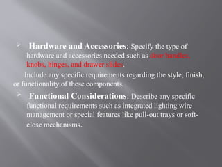  Hardware and Accessories: Specify the type of
hardware and accessories needed such as door handles,
knobs, hinges, and drawer slides.
Include any specific requirements regarding the style, finish,
or functionality of these components.
 Functional Considerations: Describe any specific
functional requirements such as integrated lighting wire
management or special features like pull-out trays or soft-
close mechanisms.
 