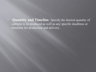  Quantity and Timeline: Specify the desired quantity of
cabinets to be produced as well as any specific deadlines or
timelines for production and delivery.
 