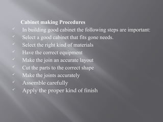 Cabinet making Procedures
 In building good cabinet the following steps are important:
 Select a good cabinet that fits gone needs.
 Select the right kind of materials
 Have the correct equipment
 Make the join an accurate layout
 Cut the parts to the correct shape
 Make the joints accurately
 Assemble carefully
 Apply the proper kind of finish
 