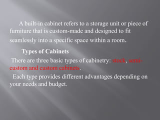 A built-in cabinet refers to a storage unit or piece of
furniture that is custom-made and designed to fit
seamlessly into a specific space within a room.
Types of Cabinets
There are three basic types of cabinetry: stock, semi-
custom and custom cabinets.
Each type provides different advantages depending on
your needs and budget.
 