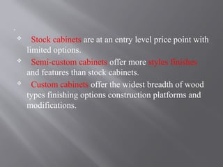 .
 Stock cabinets are at an entry level price point with
limited options.
 Semi-custom cabinets offer more styles finishes
and features than stock cabinets.
 Custom cabinets offer the widest breadth of wood
types finishing options construction platforms and
modifications.
 