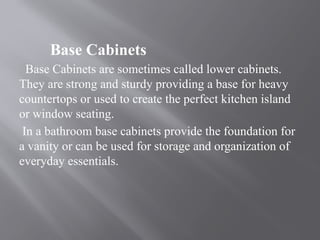 Base Cabinets
Base Cabinets are sometimes called lower cabinets.
They are strong and sturdy providing a base for heavy
countertops or used to create the perfect kitchen island
or window seating.
In a bathroom base cabinets provide the foundation for
a vanity or can be used for storage and organization of
everyday essentials.
 