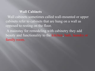 Wall Cabinets
Wall cabinets sometimes called wall-mounted or upper
cabinets refer to cabinets that are hung on a wall as
opposed to resting on the floor.
A mainstay for remodeling with cabinetry they add
beauty and functionality to the kitchen, bath, laundry or
family room.
 
