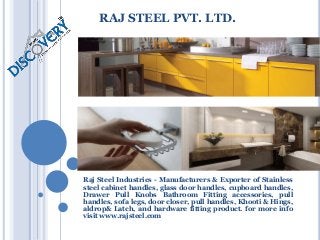 RAJ STEEL PVT. LTD.
Raj Steel Industries - Manufacturers & Exporter of Stainless
steel cabinet handles, glass door handles, cupboard handles,
Drawer Pull Knobs Bathroom Fitting accessories, pull
handles, sofa legs, door closer, pull handles, Khooti & Hings,
aldrop& Latch, and hardware fitting product. for more info
visit www.rajsteel.com
 