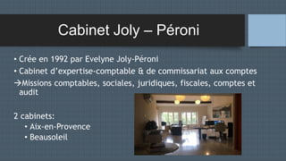 Cabinet Joly – Péroni
• Crée en 1992 par Evelyne Joly-Péroni
• Cabinet d’expertise-comptable & de commissariat aux comptes
Missions comptables, sociales, juridiques, fiscales, comptes et
audit
2 cabinets:
• Aix-en-Provence
• Beausoleil
 