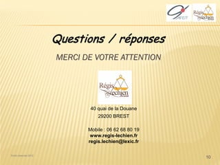 Questions / réponses
                       MERCI DE VOTRE ATTENTION




                               40 quai de la Douane
                                  29200 BREST

                              Mobile : 06 62 68 80 19
                               www.regis-lechien.fr
                              regis.lechien@lexic.fr

Droits réservés 2012
                                                        10
 