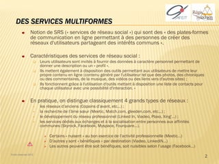 DES SERVICES MULTIFORMES
                 Notion de SRS (« services de réseau social ») qui sont des « des plates-formes
                 de communication en ligne permettant à des personnes de créer des
                 réseaux d'utilisateurs partageant des intérêts communs ».

                 Caractéristiques des services de réseau social :
                      Leurs utilisateurs sont invités à fournir des données à caractère personnel permettant de
                       donner une description ou un « profil ».
                      Ils mettent également à disposition des outils permettant aux utilisateurs de mettre leur
                       propre contenu en ligne (contenu généré par l'utilisateur tel que des photos, des chroniques
                       ou des commentaires, de la musique, des vidéos ou des liens vers d'autres sites) ;
                      Ils fonctionnent grâce à l'utilisation d'outils mettant à disposition une liste de contacts pour
                       chaque utilisateur avec une possibilité d'interaction. »


                 En pratique, on distingue classiquement 4 grands types de réseaux :
                      les réseaux d’anciens (Copains d’avant, etc…) ;
                      la recherche de l’âme sœur (Meetic, Match.com, gleeden.com, etc…) ;
                      le développement du réseau professionnel (Linked In, Viadeo, Plaxo, Xing‘…) ;
                      les services dédiés aux échanges et à la socialisation entre personnes aux affinités
                       communes (Skyrock, Facebook, Myspace, Fourquare…).

                            Certains « nuisent » au bon exercice de l’activité professionnelle (Meetic…)
                            D’autres y sont « bénéfiques » par destination (Viadeo, LinkedIN…)
                            Les autres peuvent être soit bénéfiques, soit nuisibles selon l’usage (Facebook…)
Droits réservés 2012
                                                                                                                          2
 