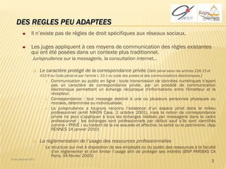 DES REGLES PEU ADAPTEES
                 Il n’existe pas de règles de droit spécifiques aux réseaux sociaux.

                 Les juges appliquent à ces moyens de communication des règles existantes
                 qui ont été posées dans un contexte plus traditionnel.
                  Jurisprudence sur la messagerie, la consultation internet…

                      Le caractère protégé de la correspondance privée (Délit pénal selon les articles 226-15 et
                       432-9 du Code pénal et par l'article L 33-1 du code des postes et des communications électroniques.)
                             Communication au public en ligne : toute transmission de données numériques n'ayant
                              pas un caractère de correspondance privée, par un procédé de communication
                              électronique permettant un échange réciproque d'informations entre l'émetteur et le
                              récepteur.
                             Correspondance : tout message destiné à une ou plusieurs personnes physiques ou
                              morales, déterminée ou individualisée.
                             La jurisprudence a toujours reconnu l’existence d’un espace privé dans le milieu
                              professionnel (arrêt NIKON Cass. 2 octobre 2001), mais la notion de correspondance
                              privée ne peut s’appliquer à tous les échanges réalisés par messagerie dans le cadre
                              professionnel : les échanges sont professionnels par défaut sauf s’ils sont identifiés
                              comme « PRIVÉ » ou traitent de la vie sexuelle et affective, la santé ou le patrimoine. (App
                              RENNES 14 janvier 2010)

                      La réglementation de l’usage des ressources professionnelles
                          La structure qui met à disposition de ses employés ou du public des ressources à la faculté
                             d’en réglementer et d’en limiter l’usage afin de protéger ses intérêts (BNP PARIBAS CA
                             Paris, 04 février 2005)
Droits réservés 2012
                                                                                                                  3
 