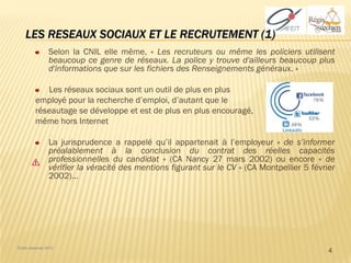 LES RESEAUX SOCIAUX ET LE RECRUTEMENT (1)
                 Selon la CNIL elle même, « Les recruteurs ou même les policiers utilisent
                 beaucoup ce genre de réseaux. La police y trouve d'ailleurs beaucoup plus
                 d'informations que sur les fichiers des Renseignements généraux. »

             Les réseaux sociaux sont un outil de plus en plus
          employé pour la recherche d’emploi, d’autant que le
          réseautage se développe et est de plus en plus encouragé,
          même hors Internet

                 La jurisprudence a rappelé qu’il appartenait à l’employeur « de s’informer
                 préalablement à la conclusion du contrat des réelles capacités
                 professionnelles du candidat » (CA Nancy 27 mars 2002) ou encore « de
                 vérifier la véracité des mentions figurant sur le CV » (CA Montpellier 5 février
                 2002)…




Droits réservés 2012
                                                                                               4
 