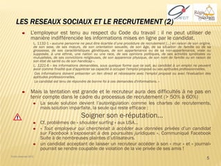 LES RESEAUX SOCIAUX ET LE RECRUTEMENT (2)
                 L’employeur est tenu au respect du Code du travail : il ne peut utiliser de
                 manière indifférenciée les informations mises en ligne par le candidat.
                   L. 1132-1 « aucune personne ne peut être écartée d’une procédure de recrutement […] en raison de son origine,
                   de son sexe, de ses mœurs, de son orientation sexuelle, de son âge, de sa situation de famille ou de sa
                   grossesse, de ses caractéristiques génétiques, de son appartenance ou de sa non-appartenance, vraie ou
                   supposée, à une ethnie, une nation ou une race, de ses opinions politiques, de ses activités syndicales ou
                   mutualistes, de ses convictions religieuses, de son apparence physique, de son nom de famille ou en raison de
                   son état de santé ou de son handicap ».
                   L. 1221-6 « les informations demandées, sous quelque forme que ce soit, au candidat à un emploi ne peuvent
                   avoir comme finalité que d'apprécier sa capacité à occuper l'emploi proposé ou ses aptitudes professionnelles.
                    Ces informations doivent présenter un lien direct et nécessaire avec l'emploi proposé ou avec l'évaluation des
                   aptitudes professionnelles.
                    Le candidat est tenu de répondre de bonne foi à ces demandes d'informations. »

                 Mais la tentation est grande et le recruteur aura des difficultés à ne pas en
                 tenir compte dans le cadre du processus de recrutement (> 50% à 60%)
                       La seule solution devient l’autorégulation comme les chartes de recrutements,
                       mais solution imparfaite, la seule qui reste efficace :
                                                Soigner son e-réputation…
                       Cf, problèmes de « shoulder surfing » aux USA…
                       « Tout employeur qui chercherait à accéder aux données privées d’un candidat
                       sur Facebook s’exposerait à des poursuites juridiques ». Communiqué Facebook
                       Suite à de nombreuses plaintes d’utilisateurs.
                       un candidat acceptant de laisser un recruteur accéder à son « mur » et « journal»
                       pourrait se rendre coupable de violation de la vie privée de ses amis !
Droits réservés 2012
                                                                                                                               5
 