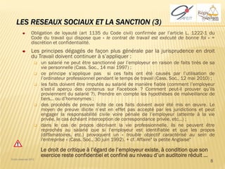 LES RESEAUX SOCIAUX ET LA SANCTION (3)
                 Obligation de loyauté (art 1135 du Code civil) confirmée par l’article L. 1222-1 du
                 Code du travail qui dispose que « le contrat de travail est exécuté de bonne foi » =
                 discrétion et confidentialité.
                 Les principes dégagés de façon plus générale par la jurisprudence en droit
                 du Travail doivent continuer à s’appliquer :
                      un salarié ne peut être sanctionné par l’employeur en raison de faits tirés de sa
                       vie personnelle (Cass. Soc., 14 mai 1997) ;
                      ce principe s’applique pas si ces faits ont été causés par l’utilisation de
                       l’ordinateur professionnel pendant le temps de travail (Cass. Soc., 12 mai 2010) ;
                      les faits doivent être imputés au salarié de manière fiable (comment l’employeur
                       s’est-il aperçu des contenus sur Facebook ? Comment peut-il prouver qu’ils
                       proviennent du salarié ?). Prendre en compte les hypothèses de malveillance de
                       tiers… ou d’homonymes ;
                      des procédés de preuve licite de ces faits doivent avoir été mis en œuvre. Le
                       moyen de preuve illicite n’est en effet pas accepté par les juridictions et peut
                       engager la responsabilité civile voire pénale de l’employeur (atteinte à la vie
                       privée, le cas échéant interception de correspondance privée, etc…) ;
                      dans le cas de propos décrivant la vie professionnelle, ils ne peuvent être
                       reprochés au salarié que si l’employeur est identifiable et que les propos
                       (diffamatoires, etc.) provoquent un « trouble objectif caractérisé au sein de
                       l'entreprise » (Cass. Soc., 30 juin 1992). + cf. Affaire" la petite Anglaise"

                       Le droit de critique à l’égard de l’employeur existe, à condition que son
                       exercice reste confidentiel et confiné au niveau d’un auditoire réduit …
Droits réservés 2012
                                                                                                       8
 