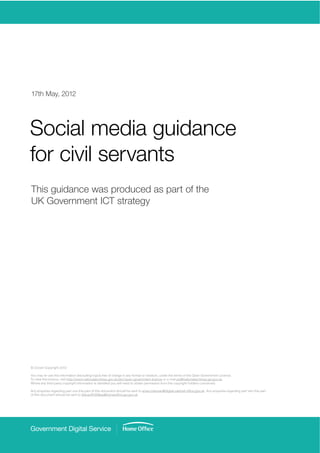 17th May, 2012




Social media guidance
for civil servants
This guidance was produced as part of the
UK Government ICT strategy




© Crown Copyright 2012

You may re-use this information (excluding logos) free of charge in any format or medium, under the terms of the Open Government Licence.
To view this licence, visit http://www.nationalarchives.gov.uk/doc/open-government-licence or e-mail psi@nationalarchives.gsi.gov.uk.


                                                                                                                      . Any enquiries regarding part two this part
 
