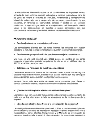 La evaluación del rendimiento laboral de los colaboradores es un proceso técnico
a través del cual, en forma integral, sistemática y continua realizada por parte de
los jefes; se valora el conjunto de actitudes, rendimientos y comportamiento
laboral del colaborador en el desempeño de su cargo y cumplimiento de sus
funciones, en términos de oportunidad, cantidad y calidad de los servicios
producidos; lo que se logra medir es el mejoramiento del desempeño laboral,
ubicar a los colaboradores en puestos o cargos compatibles con sus
conocimientos habilidades y destrezas, Detectar necesidades de la empresa.



ANALISIS DE MERCADO

   Escriba el número de competidores directos

Los competidores directos son los cafés internet, los celulares que puedan
acceder a la web, los centros comerciales que cuentan con internet inalámbrico.

   Escriba un rango aproximado del precio que maneja la competencia

Una hora en una café internet vale $1000 pesos, en cambio en un centro
comercial el internet es gratuito, los palanes de internet en un teléfono valen de
$25000 a $ 40000 pesos por mes.

   Debilidades y Fortalezas de nuestros competidores

Debilidades: en un café internet la falta de comodidad y privacidad en algunos
casos la velocidad del internet, el costo de un plan de internet son muy caros para
algunas personas que no cuentan con los recursos necesarios.

Ventajas: tienen más experiencia, no tienen tantos problemas para ofrecer un
servicio cómodo de internet, hay sitios donde ofrecen ofertas a los clientes.


   ¿Qué factores han producido fluctuaciones en la empresa?

Los factores que han producido fluctuaciones en la empresa son el desempeño de
cada uno de los integrantes, la falta de experiencia en la conformación de la
empresa.

   ¿Qué tipo de objetivo tiene frente a la investigación de mercados?

La investigación de mercados sirve para saber cuál es el proceso de recopilación,
procesamiento y análisis de información, respecto a temas relacionados con la
mercadotecnia, como: Clientes, Competidores y el Mercado. La investigación de
mercados puede ayudar a crear el plan estratégico de la empresa, preparar el
 