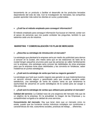 lanzamiento de un producto o facilitar el desarrollo de los productos lanzados
dependiendo del ciclo de vida. Con la investigación de mercados, las compañías
pueden aprender más sobre los clientes en curso y potenciales.




   ¿Cuál fue el método empleado para conseguir información?

El método empleado para conseguir información fue buscar en internet, contar con
el apoyo de personas que nos pueda contestar las preguntas, también lo que
sabemos cada uno de nosotros.



MARKETING Y COMERCIALIZACIÓN Y/O PLAN DE MERCADOS


   ¿Describa su estrategia de introducción al mercado?

La estrategia que plantearía la empresa seria por medio de publicidad para darnos
a conocer en la ciudad, otro medio seria que en las estaciones de radio de la
ciudad tengan pequeños anuncios para que las personas se vallan familiarizando
con la empresa, otra estrategia seria conocer las debilidades de otras empresas
para que la empresa tome esas debilidades y las convierta en fortalezas, saber
instalarnos en puntos estratégicos.

   ¿Cuál será la estrategia de venta que hará su negocio ganador?

La estrategia que hará que nuestro negocio sea ganador es que implementaremos
un servicio cómodo seguro y garantizado para que nuestros usuarios estén
satisfechos, una estrategia de venta de nuestra venta es que tendremos la
oportunidad de ubicarnos en punto estratégicos de la cuidad para así acoger a
más personas.

   ¿Cuál será la estrategia de ventas que utilizará para penetrar el mercado?

Calidad del servicio: La Calidad nace de una exigencia del mercado más que de
un objetivo de la empresa. En la actualidad, la imagen de las Empresas y su
competitividad va ligada a la calidad de unos servicios.
Conocimiento del mercado: Hay que tener claro que un mercado único no
existe, puesto que los humanos somos individuos complejos con condiciones o
características de vida, costumbres sociales, practicas de trabajo,… diferentes.
 