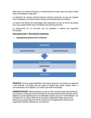 debe tener en cuenta la limpieza y mantenimiento de este, para así poder brindar
mayor comodidad y seguridad.
La ubicación de nuestra empresa será en centros comercias, ya que son lugares
muy transitables y de esta manera de fácil accesibilidad para los clientes.

La opinión del cliente es la estrategia más importante ya que su forma de pensar
es lo que puede brindar más comodidad a las demás personas.
La experiencia de un conocido nos ha ayudado a realizar las preguntas
formuladas.
ORGANIZACIÓN Y RECURSOS HUMANOS.

    organigrama general de la empresa:



                                  GERENTE

         ADMINISTRADOR                             ADMINISTRADOR




                                 ING. SISTEMAS
                                 SECRETARIA



                                  PUBLICISTA



GERENTE: tiene la responsabilidad y las tareas de guiar a los demás, de ejecutar
y dar órdenes y de lograr que las cosas se hagan para poder cumplir cierta y
correctamente con el objetivo y la misión que tiene la empresa.

ADMINISTRADOR: Representación ya que en todo momento está representando
a la empresa, Liderazgo el administrador es el responsable directo del logro de los
objetivos que la organización se ha planteado Vocero ya que el “administrador”, se
constituye en el vocero oficial de la compañía. Negociador dado que es él la
persona que puede disponer de los recursos de la organización el peso de la
negociación siempre pasará por sus hombros.
 