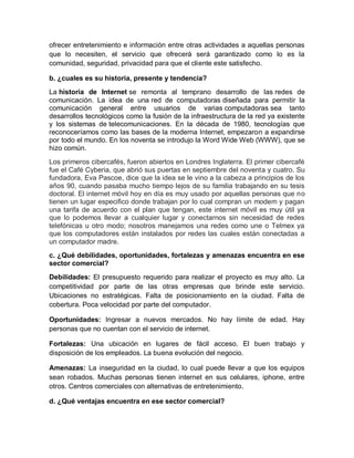 ofrecer entretenimiento e información entre otras actividades a aquellas personas
que lo necesiten, el servicio que ofrecerá será garantizado como lo es la
comunidad, seguridad, privacidad para que el cliente este satisfecho.

b. ¿cuales es su historia, presente y tendencia?
La historia de Internet se remonta al temprano desarrollo de las redes de
comunicación. La idea de una red de computadoras diseñada para permitir la
comunicación general entre usuarios de varias computadoras sea tanto
desarrollos tecnológicos como la fusión de la infraestructura de la red ya existente
y los sistemas de telecomunicaciones. En la década de 1980, tecnologías que
reconoceríamos como las bases de la moderna Internet, empezaron a expandirse
por todo el mundo. En los noventa se introdujo la Word Wide Web (WWW), que se
hizo común.
Los primeros cibercafés, fueron abiertos en Londres Inglaterra. El primer cibercafé
fue el Café Cyberia, que abrió sus puertas en septiembre del noventa y cuatro. Su
fundadora, Eva Pascoe, dice que la idea se le vino a la cabeza a principios de los
años 90, cuando pasaba mucho tiempo lejos de su familia trabajando en su tesis
doctoral. El internet móvil hoy en día es muy usado por aquellas personas que no
tienen un lugar especifico donde trabajan por lo cual compran un modem y pagan
una tarifa de acuerdo con el plan que tengan, este internet móvil es muy útil ya
que lo podemos llevar a cualquier lugar y conectarnos sin necesidad de redes
telefónicas u otro modo; nosotros manejamos una redes como une o Telmex ya
que los computadores están instalados por redes las cuales están conectadas a
un computador madre.
c. ¿Qué debilidades, oportunidades, fortalezas y amenazas encuentra en ese
sector comercial?
Debilidades: El presupuesto requerido para realizar el proyecto es muy alto. La
competitividad por parte de las otras empresas que brinde este servicio.
Ubicaciones no estratégicas. Falta de posicionamiento en la ciudad. Falta de
cobertura. Poca velocidad por parte del computador.

Oportunidades: Ingresar a nuevos mercados. No hay límite de edad. Hay
personas que no cuentan con el servicio de internet.

Fortalezas: Una ubicación en lugares de fácil acceso. El buen trabajo y
disposición de los empleados. La buena evolución del negocio.

Amenazas: La inseguridad en la ciudad, lo cual puede llevar a que los equipos
sean robados. Muchas personas tienen internet en sus celulares, iphone, entre
otros. Centros comerciales con alternativas de entretenimiento.

d. ¿Qué ventajas encuentra en ese sector comercial?
 