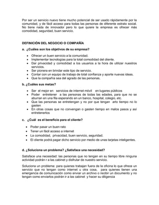 Por ser un servicio nuevo tiene mucho potencial de ser usado rápidamente por la
comunidad, y de fácil acceso para todas las personas de diferente estrato social.
No tiene nada de innovador pero lo que quiere la empresa es ofrecer más
comodidad, seguridad, buen servicio.


DEFINICIÓN DEL NEGOCIO O COMPAÑÍA
a. ¿Cuáles son los objetivos de su empresa?

      Ofrecer un buen servicio a la comunidad.
      Implementar tecnologías para la total comodidad del cliente.
      Dar privacidad y comodidad a los usuarios a la hora de utilizar nuestros
       servicios.
      Ser pionera en brindar este tipo de servicio.
      Contar con un equipo de trabajo de total confianza y aporte nuevas ideas.
      Que la compañía sea del agrado de las personas.
b. ¿Cuáles sus metas?

      Ser el mejor en servicios de internet móvil en lugares públicos
      Poder entretener a las personas de todas las edades, para que no se
       aburran en una fila esperando en un banco, hospital, colegio, etc.
      Que las personas se entretengan y no por que tengan arto tiempo no lo
       gasten
      En otras cosas que no convengan o gasten tiempo en malos pasos y así
       entretenerlos

c. ¿Cuál es el beneficio para el cliente?

      Poder pasar un buen rato
      Tener un fácil acceso a internet
      La comodidad, privacidad, buen servicio, seguridad.
      El cliente podrá pagar dicho servicio por medio de unas tarjetas inteligentes.


d. ¿Soluciona un problema? ¿Satisface una necesidad?

Satisface una necesidad: las personas que no tengan en su tiempo libre ninguna
actividad podrán r a las cabinet y disfrutar de nuestro servicio.
Soluciona un problema: para quienes trabajan fuera de la oficina lo que ofrece un
servicio que no tengan como internet u otra cosa, para quienes tienen una
emergencia de comunicación como enviar un archivo o recibir un documento y no
tengan como enviarlos podrán ir a las cabinet y hacer su diligencia
 