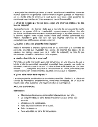 La empresa soluciona un problema y a la vez satisface una necesidad ya que en
muchas ocasiones las personas se encuentran en lugares públicos sin hacer nada
ahí es donde entra la empresa la cual quiere que todas estas personas se
entretengan con nuestros servicios y pasen un momento agradable.
e. ¿Cuál es la razón por la cual deseó crear una empresa alrededor de ésa
idea de negocio?

 Aprovechamiento de tiempo dado que la mayoría de persona pierde mucho
tiempo en los lugares públicos, como también en centros comerciales u otros sitio
por lo que decidimos crear una empresa que entretenga a aquellas personas que
lo deseen, lugares como ciudad victoria entre otros centros comerciales hay
internet inalámbrico pero hay que ver que muchas personas no tienen
computadores o teléfonos con acceso a internet.
f. ¿Cuál es la situación presente de la empresa?

Hasta el momento la empresa apenas está en su planeación y la viabilidad del
proyecto, tenemos que investigar más acerca del internet, los costos de los
equipos, las cabinas cuanto nos va a valer, la instalación de todo lo que
necesitamos para el funcionamiento de la empresa.
g. ¿cuál es la misión de la empresa?

Por medio de esta innovación queremos convertirnos en una empresa la cual le
brinde al cliente comodidad, seguridad, privacidad, buen servicio por medio de
unos computadores donde el usuario podrá tener internet fácilmente por una cuota
mínima          y así poder encontrar la satisfacción en el cliente, nuestra labor es
ofrecer información entretenimiento a aquellas personas que lo necesitan.
h. ¿Cuál es la visión de la empresa?

La meta propuesta es convertirnos en una empresa líder ofreciendo al cliente un
servicio de información, entretenimiento, entre otras actividades, en un plazo no
mayor a dos años, buscando una mayor cobertura a nivel regional.
ANÁLISIS DAFO-DOFA

Debilidades:

        El presupuesto requerido para realizar el proyecto es muy alto.
        La competitividad por parte de las otras empresas que brinde este
         servicio.
        Ubicaciones no estratégicas.
        Falta de posicionamiento en la ciudad.
        Falta de cobertura.
        Poca velocidad por parte del computador.
 