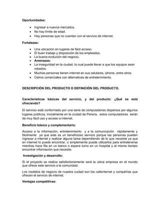Oportunidades:

        Ingresar a nuevos mercados.
        No hay límite de edad.
        Hay personas que no cuentan con el servicio de internet.

Fortalezas:

        Una ubicación en lugares de fácil acceso.
        El buen trabajo y disposición de los empleados.
        La buena evolución del negocio.
        Amenazas:
        La inseguridad en la ciudad, lo cual puede llevar a que los equipos sean
         robados.
        Muchas personas tienen internet en sus celulares, iphone, entre otros.
        Cetros comerciales con alternativas de entretenimiento.


DESCRIPCIÓN DEL PRODUCTO O DEFINICIÓN DEL PRODUCTO.


Características básicas del servicio, y del producto: ¿Qué se está
ofreciendo?

El servicio está conformado por una serie de computadores dispersos por algunos
lugares públicos, inicialmente en la ciudad de Pereira, estos computadores serán
de muy fácil uso y acceso a internet.

Beneficio básico y complementario:

Acceso a la información, entretenimiento y a la comunicación rápidamente y
fácilmente ya que este es un beneficioso servicio porque las personas pueden
ingresar a internet y realizar alguna tarea dependiendo de lo que necesite ya que
en internet lo puede encontrar, o simplemente puede utilizarlos para entretenerse
mientras hace fila en un banco o espera turno en un hospital y al mismo tiempo
encontrar información que necesite.
Investigación y desarrollo:

Si el proyecto se realiza satisfactoriamente será la ubica empresa en el mundo
que ofrece este servicio a la comunidad.

Los modelos de negocio de nuestra cuidad son los cafeinternet y compañías que
ofrecen el servicio de internet.
Ventajas competitivas:
 