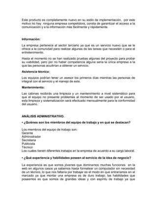 Este producto es completamente nuevo en su estilo de implementación, por este
motivo no hay ninguna empresa competidora, consta de garantizar el acceso a la
comunicación y a la información más fácilmente y rápidamente.


Información:

La empresa pertenece al sector terciario ya que es un servicio nuevo que se le
ofrece a la comunidad para realizar algunas de las tareas que necesiten o para el
entretenimiento.
Hasta el momento no se han realizado pruebas algunas del proyecto para probar
su viabilidad, pero por no haber competencia alguna sería la única empresa a la
que las personas acudirían a obtener un servicio.
Asistencia técnica:

Los equipos podrían tener un asesor los primeros días mientras las personas de
integral con el servicio y el manejo de este.
Mantenimiento:

Las cabinas recibirás una limpieza y un mantenimiento a nivel sistemático para
que el equipo no presente problemas al momento de ser usado por el usuario,
esta limpieza y sistematización será efectuado mensualmente para la conformidad
del usuario.


ANÁLISIS ADMINISTRATIVO.
• ¿Quiénes son los miembros del equipo de trabajo y en qué se destacan?

Los miembros del equipo de trabajo son:
Gerente
Administrador
Secretaria
Publicista
Técnico
Los cuales tienen diferentes trabajos en la empresa de acuerdo a su cargo laboral.

• ¿Qué experiencia y habilidades poseen al servicio de la idea de negocio?

La experiencia es que somos jóvenes que dominamos muchas funciones en la
web en algunos casos ya sabemos hasta formatear un computador sin necesidad
de un técnico, lo que nos faltaría por trabajar es el modo en que entraríamos en el
marcado ya que montar una empresa es de duro trabajo; las habilidades que
poseemos es que somos de grandes ideas y con espíritu de trabajo ya que
 