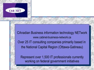CAnadian Business  i nformation technology NETwork www.cabinet-business-network.ca Over 25 IT consulting companies primarily based in  the National Capital Region (Ottawa-Gatineau) Represent over 1,500 IT professionals currently working on federal government initiatives 