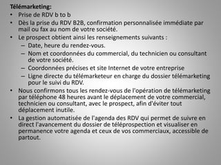 Télémarketing:
• Prise de RDV b to b
• Dès la prise du RDV B2B, confirmation personnalisée immédiate par
mail ou fax au nom de votre société.
• Le prospect obtient ainsi les renseignements suivants :
– Date, heure du rendez-vous.
– Nom et coordonnées du commercial, du technicien ou consultant
de votre société.
– Coordonnées précises et site Internet de votre entreprise
– Ligne directe du télémarketeur en charge du dossier télémarketing
pour le suivi du RDV.
• Nous confirmons tous les rendez-vous de l'opération de télémarketing
par téléphone 48 heures avant le déplacement de votre commercial,
technicien ou consultant, avec le prospect, afin d'éviter tout
déplacement inutile.
• La gestion automatisée de l'agenda des RDV qui permet de suivre en
direct l'avancement du dossier de téléprospection et visualiser en
permanence votre agenda et ceux de vos commerciaux, accessible de
partout.
 