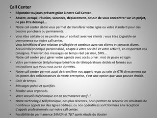 Call Center
• Répondez toujours présent grâce à notre Call Center.
• Absent, occupé, réunion, vacances, déplacement, besoin de vous concentrer sur un projet,
ne pas être dérangé...
• Notre call center dédié vous permet de transférer votre ligne ou votre standard pour des
besoins ponctuels ou permanents.
• Vous êtes certain de ne perdre aucun contact avec vos clients : vous êtes joignable en
permanence sur notre call center.
Vous bénéficiez d'une relation privilégiée et continue avec vos clients et contacts divers.
Accueil téléphonique personnalisé, adapté à votre société et votre activité, en respectant vos
consignes. Transfert des messages en temps réel par mail, SMS....
Notre call center peut gérer votre agenda avec accès privé : mot de passe et login
• Votre permanence téléphonique bénéficie de téléopérateurs dédiés et formés aux
instructions que vous nous aurez données.
• Notre call center permet aussi de transférer vos appels reçus au sein de GTR directement sur
les postes des collaborateurs de votre entreprise, c'est une option que vous pouvez choisir.
• Gain de temps.
• Messages précis et qualifiés.
• Rendez-vous organisés.
• Votre accueil téléphonique est en permanence actif !!
• Notre technologie téléphonique, des plus récentes, nous permet de recevoir en simultané de
nombreux appels sur des lignes dédiées, ou nos opératrices sont formées à la réception
d'appels professionnels sur notre call center.
• Possibilité de permanence 24h/24 et 7j/7 après étude du dossier
 