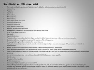 Secrétariat ou télésecrétariat
• Notre pool secrétariat respectera vos habitudes dans la rédaction de tous vos documents administratifs
• Vos courriers,
• Rapports,
• Expertises,
• Devis, factures,
• Relances clients,
• Télésecrétariat,
• Saisie de documents manuscrits,
• Secrétariat téléphonique,
• Secrétariat commercial,
• Saisie de textes à la demande,
• Relecture et correction de documents,...
• Vous gagnerez du temps tout en maitrisant vos coûts. Mission ponctuelle
ou sur l'ensemble de vos besoins.
• Nos Atouts
• Rapidité d'exécution.
• Professionnalisme reconnu (secrétariat juridique, secrétariat médical et secrétariat divers) et diverses prestations courantes.
• Secrétaires diplômées et expérimentées, travail de qualité, confidentialité garantie.
• Ne soyez plus dérangé pendant votre travail ou vos rendez-vous.
• Notre permanence téléphonique prendra le relais de votre standard pendant que vous serez : occupé, en RDV, concentré sur votre activité
professionnelle...
• Absent, occupé, réunion, déplacement, débordement, GTR assure votre permanence téléphonique.
• Notre permanence téléphonique vous permet aussi de filtrer, transférer vos appels auprès de vos collaborateurs disponibles.
• Parce que nous savons très bien qu'un client est unique, que chaque appel reçu pour votre société est important, nous sommes à la hauteur de vos
ambitions.
• Une permanence téléphonique externalisée, c'est aussi ECONOMISER sur votre masse salariale.
• Gain de temps.
• Messages précis et qualifiés.
• Rendez-vous organisés.
• Votre accueil téléphonique est en permanence actif !!
• Notre technologie téléphonique (gestion des numéro d’appel DID-SDA, ACD : Automatic Call Distribution , gestion des files d’attente) des plus
récentes, nous permet de recevoir en simultané de nombreux appels sur des lignes dédiées, ou nos opératrices sont formées à la réception d'appels
professionnels sur notre call center.
 