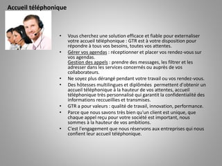 • Vous cherchez une solution efficace et fiable pour externaliser
votre accueil téléphonique : GTR est à votre disposition pour
répondre à tous vos besoins, toutes vos attentes.
• Gérer vos agendas : réceptionner et placer vos rendez-vous sur
vos agendas.
Gestion des appels : prendre des messages, les filtrer et les
adresser dans les services concernés ou auprès de vos
collaborateurs.
• Ne soyez plus dérangé pendant votre travail ou vos rendez-vous.
• Des hôtesses multilingues et diplômées permettent d'obtenir un
accueil téléphonique à la hauteur de vos attentes, accueil
téléphonique très personnalisé qui garantit la confidentialité des
informations reccueillies et transmises.
• GTR a pour valeurs : qualité de travail, innovation, performance.
• Parce que nous savons très bien qu'un client est unique, que
chaque appel reçu pour votre société est important, nous
sommes à la hauteur de vos ambitions.
• C'est l'engagement que nous réservons aux entreprises qui nous
confient leur accueil téléphonique.
Accueil téléphonique
 