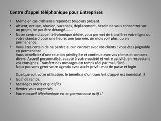 Centre d'appel téléphonique pour Entreprises
• Même en cas d’absence répondez toujours présent.
• Absent, occupé, réunion, vacances, déplacement, besoin de vous concentrer sur
un projet, ne pas être dérangé………
• Notre centre d'appel téléphonique dédié, vous permet de transférer votre ligne ou
votre standard pour une heure, une journée, un mois voir plus, ou en
permanence.
• Vous êtes certain de ne perdre aucun contact avec vos clients : vous êtes joignable
en permanence.
Vous bénéficiez d’une relation privilégiée et continue avec vos clients et contacts
divers. Accueil personnalisé, adapté à votre société et votre activité, en respectant
vos consignes. Transfert des messages en temps réel par mail, SMS…
Nous pouvons gérer votre agenda avec accès privé : mot de passe et login
Quelque soit votre utilisation, le bénéfice d’un transfert d’appel est immédiat !!
• Gain de temps.
• Messages précis et qualifiés.
• Rendez-vous organisés.
• Votre accueil téléphonique est en permanence actif !!
 