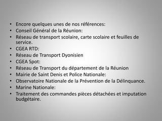 • Encore quelques unes de nos références:
• Conseil Général de la Réunion:
• Réseau de transport scolaire, carte scolaire et feuilles de
service.
• CGEA RTD:
• Réseau de Transport Dyonisien
• CGEA Spot:
• Réseau de Transport du département de la Réunion
• Mairie de Saint Denis et Police Nationale:
• Observatoire Nationale de la Prévention de la Délinquance.
• Marine Nationale:
• Traitement des commandes pièces détachées et imputation
budgétaire.
 