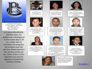 Max
Analyste Développeur
Ingénieur Informaticien
Formateur
Faculté d’Aix - Marseille
Chantal
Formatrice – Gestionnaire
Maîtrise d’Administration
Economique et Sociale
Faculté d’Aix - Marseille
Karen
DESS : Certificat d’Aptitude à
l’Administration des Entreprises
IAE : Institut d’Administration des
Entreprises
Saint de la Réunion
Giana
Master Economie Gestion
Spécialisée Ressources Humaines
License Marketing
IAE : Institut d’Administration des
Entreprises
Saint de la Réunion
Mahery-Zo
DESS Gestion Industrielle et
Innovation Option Productique
Université Louis Pasteur ENSAIS
DEA Mathématiques appliquées
aux sciences économiques
1996
Université Paris Dauphine
ENSAE
Neria
Docteure en Génie Civil: Spécialité
: Mécanique et Environnement
Master 2 Génie Civil – Physiques
du Bâtiment et Systèmes
Complexes Diplôme d’Ingénieur en
Génie Civil
Diplôme de Technicien Supérieur
en Bâtiments
Maeva
Master 2 à l’Institut Supérieur
Européen de Gestion de Lille
spécialité Management des achats.
DUT Technique de
Commercialisation obtenu en à IUT
de Roubaix
Olivier
Certificat professionnel: Autodesk
Licenza in Informatica all’Istituto di
Informatica e telematica de Rome Italie.
EUCIP: European Certification of
Informatics Professionals
Certificat d’étude de langue: italien et
espagnol
DUEP : (Diplôme Universitaire d’Etudes
Philosophiques) à l’Université Catholique
de Tananarive (BAC+3).
Tsila
Réseaux et Télécoms
Sciences et Technologies
Mention Sciences pour l’ingénieur
Ecole Supérieure d’Ingénieur :
EPMI
membre du Groupe ECAM –
Certification CTI
Vanessa
Diplômée de l’ESP - Paris 16ème
> Ecole supérieure de publicité, de
communication et de marketing
Vente et négociation en B to B
> Mémoire : L’importance de la
proposition commerciale
Le Cabinet RAHARISON,
interface entre nos
plateformes à Madagascar
et Paris existe depuis 28
ans. Leader dans la
conception de progiciels,
elle propose aussi des
solutions d’externalisation
des services confiés par
nos clients. Grâce à notre
expertise vous pourrez
apprécier la qualité des
missions confiées.
En savoir +
 