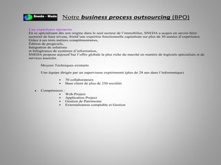 Notre business process outsourcing (BPO)
Une expérience éprouvée
En se spécialisant dès son origine dans le seul secteur de l’immobilier, SNEDA a acquis un savoir-faire
sectoriel de haut niveau, fruitd’une expertise fonctionnelle capitalisée sur plus de 30 années d’expérience.
Grâce à ses trois métiers complémentaires,
Édition de progiciels,
Intégration de solutions
et Infogérance de systèmes d’information,
SNEDA propose aujourd’hui l’offre globale la plus riche du marché en matière de logiciels spécialisés et de
services associés.
Moyens Techniques existants
Une équipe dirigée par un superviseur expérimenté (plus de 28 ans dans l’informatique)
 70 collaborateurs
 Base client de plus de 250 sociétés
 Compétences :
 Web Project
 Application Project
 Gestion de Patrimoine
 Externalisation comptable et Gestion
 