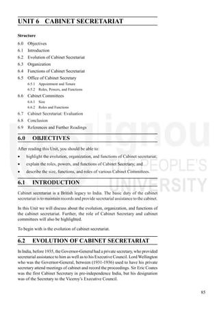 85
Cabinet Secretariat
UNIT 6 CABINET SECRETARIAT
Structure
6.0 Objectives
6.1 Introduction
6.2 Evolution of Cabinet Secretariat
6.3 Organization
6.4 Functions of Cabinet Secretariat
6.5 Office of Cabinet Secretary
6.5.1 Appointment and Tenure
6.5.2 Roles, Powers, and Functions
6.6 Cabinet Committees
6.6.1 Size
6.6.2 Roles and Functions
6.7 Cabinet Secretariat: Evaluation
6.8 Conclusion
6.9 References and Further Readings
6.0 OBJECTIVES
After reading this Unit, you should be able to:
highlight the evolution, organization, and functions of Cabinet secretariat;
explain the roles, powers, and functions of Cabinet Secretary; and
describe the size, functions, and roles of various Cabinet Committees.
6.1 INTRODUCTION
Cabinet secretariat is a British legacy to India. The basic duty of the cabinet
secretariat is to maintain records and provide secretarial assistance to the cabinet.
In this Unit we will discuss about the evolution, organization, and functions of
the cabinet secretariat. Further, the role of Cabinet Secretary and cabinet
committees will also be highlighted.
To begin with is the evolution of cabinet secretariat.
6.2 EVOLUTION OF CABINET SECRETARIAT
In India, before 1935, the Governor-General had a private secretary, who provided
secretarial assistance to him as well as to his Executive Council. Lord Wellington
who was the Governor-General, between (1931-1936) used to have his private
secretary attend meetings of cabinet and record the proceedings. Sir Eric Coates
was the first Cabinet Secretary in pre-independence India, but his designation
was of the Secretary to the Viceroy’s Executive Council.
 