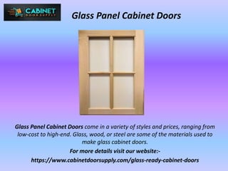 Glass Panel Cabinet Doors
Glass Panel Cabinet Doors come in a variety of styles and prices, ranging from
low-cost to high-end. Glass, wood, or steel are some of the materials used to
make glass cabinet doors.
For more details visit our website:-
https://www.cabinetdoorsupply.com/glass-ready-cabinet-doors
 