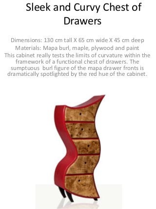 Sleek and Curvy Chest of
Drawers
Dimensions: 130 cm tall X 65 cm wide X 45 cm deep
Materials: Mapa burl, maple, plywood and paint
This cabinet really tests the limits of curvature within the
framework of a functional chest of drawers. The
sumptuous burl figure of the mapa drawer fronts is
dramatically spotlighted by the red hue of the cabinet.

 