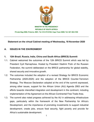 1
MINISTRY IN THE PRESIDENCY
REPUBLIC OF SOUTH AFRICA
Private Bag X860, Pretoria, 0001, Tel: 012 473 0164, Cape Town 8000, Tel: 021 464 2100
Statement on the virtual Cabinet meeting of Wednesday, 18 November 2020
A. ISSUES IN THE ENVIRONMENT
1. 12th Brazil, Russia, India, China and South Africa (BRICS) Summit
1.1. Cabinet welcomed the outcomes of the 12th BRICS Summit which was led by
President Cyril Ramaphosa. Hosted by President Vladimir Putin of the Russian
Federation, the summit deliberated on the BRICS partnership for global stability,
shared security and innovative growth.
1.2. The outcomes included the adoption of a revised Strategy for BRICS Economic
Partnership (2020-2025) and the adoption of the BRICS Counter-Terrorism
Strategy. The Moscow Declaration adopted at the end of the summit expressed,
among other issues, support for the African Union (AU) Agenda 2063 and the
efforts towards intensified integration and development in the continent, including
implementation of the Agreement on the African Continental Free Trade Area.
1.3. The summit also noted progress achieved by the AU in addressing infrastructure
gaps, particularly within the framework of the New Partnership for Africa’s
Development, and the importance of promoting investments to support industrial
development, create jobs, ensure food security, fight poverty and provide for
Africa’s sustainable development.
 