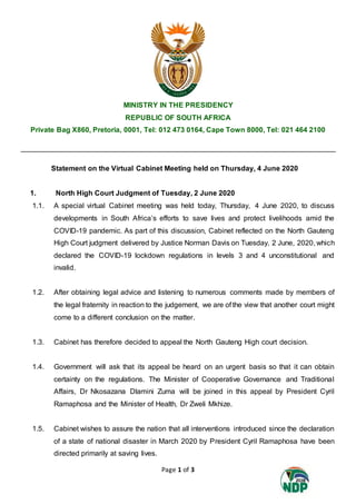 Page 1 of 3
MINISTRY IN THE PRESIDENCY
REPUBLIC OF SOUTH AFRICA
Private Bag X860, Pretoria, 0001, Tel: 012 473 0164, Cape Town 8000, Tel: 021 464 2100
Statement on the Virtual Cabinet Meeting held on Thursday, 4 June 2020
1. North High Court Judgment of Tuesday, 2 June 2020
1.1. A special virtual Cabinet meeting was held today, Thursday, 4 June 2020, to discuss
developments in South Africa’s efforts to save lives and protect livelihoods amid the
COVID-19 pandemic. As part of this discussion, Cabinet reflected on the North Gauteng
High Court judgment delivered by Justice Norman Davis on Tuesday, 2 June, 2020, which
declared the COVID-19 lockdown regulations in levels 3 and 4 unconstitutional and
invalid.
1.2. After obtaining legal advice and listening to numerous comments made by members of
the legal fraternity in reaction to the judgement, we are of the view that another court might
come to a different conclusion on the matter.
1.3. Cabinet has therefore decided to appeal the North Gauteng High court decision.
1.4. Government will ask that its appeal be heard on an urgent basis so that it can obtain
certainty on the regulations. The Minister of Cooperative Governance and Traditional
Affairs, Dr Nkosazana Dlamini Zuma will be joined in this appeal by President Cyril
Ramaphosa and the Minister of Health, Dr Zweli Mkhize.
1.5. Cabinet wishes to assure the nation that all interventions introduced since the declaration
of a state of national disaster in March 2020 by President Cyril Ramaphosa have been
directed primarily at saving lives.
 