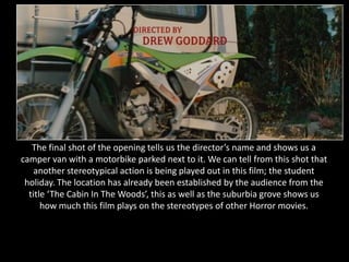 The final shot of the opening tells us the director’s name and shows us a
camper van with a motorbike parked next to it. We can tell from this shot that
    another stereotypical action is being played out in this film; the student
 holiday. The location has already been established by the audience from the
  title ‘The Cabin In The Woods’, this as well as the suburbia grove shows us
      how much this film plays on the stereotypes of other Horror movies.
 