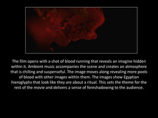 The film opens with a shot of blood running that reveals an imagine hidden
within it. Ambient music accompanies the scene and creates an atmosphere
that is chilling and suspenseful. The image moves along revealing more pools
     of blood with other images within them. The images show Egyptian
hieroglyphs that look like they are about a ritual. This sets the theme for the
  rest of the movie and delivers a sense of foreshadowing to the audience.
 