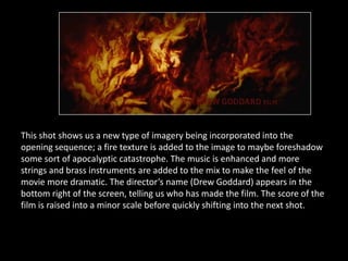 This shot shows us a new type of imagery being incorporated into the
opening sequence; a fire texture is added to the image to maybe foreshadow
some sort of apocalyptic catastrophe. The music is enhanced and more
strings and brass instruments are added to the mix to make the feel of the
movie more dramatic. The director’s name (Drew Goddard) appears in the
bottom right of the screen, telling us who has made the film. The score of the
film is raised into a minor scale before quickly shifting into the next shot.
 