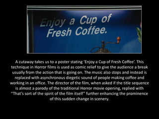 A cutaway takes us to a poster stating ‘Enjoy a Cup of Fresh Coffee’. This
technique in Horror films is used as comic relief to give the audience a break
 usually from the action that is going on. The music also stops and instead is
  replaced with asynchronous diegetic sound of people making coffee and
working in an office. The director of the film, when asked if the title sequence
  is almost a parody of the traditional Horror movie opening, replied with
“That’s sort of the spirit of the film itself” further enhancing the prominence
                       of this sudden change in scenery.
 